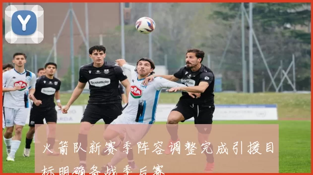 火箭队新赛季阵容调整完成引援目标明确备战季后赛