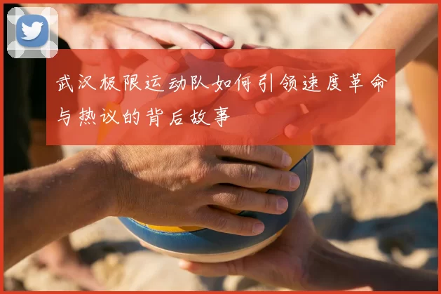 武汉极限运动队如何引领速度革命与热议的背后故事