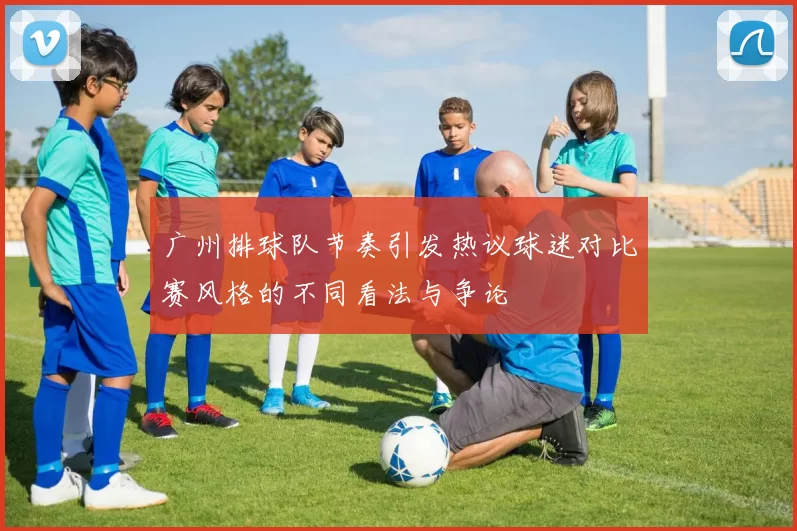 广州排球队节奏引发热议球迷对比赛风格的不同看法与争论
