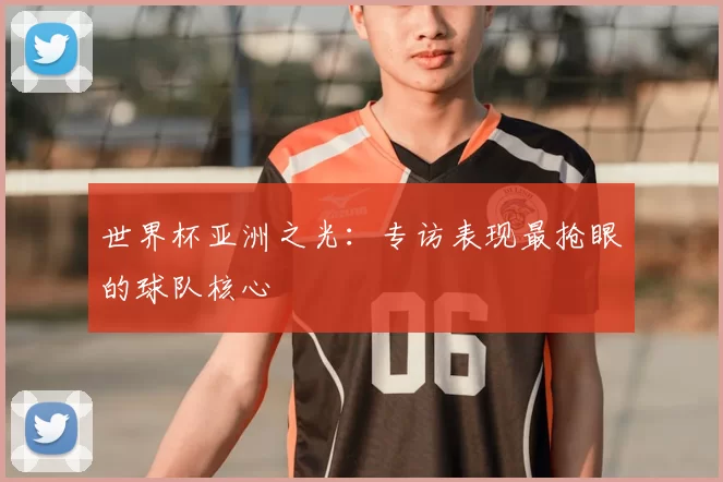 世界杯亚洲之光：专访表现最抢眼的球队核心