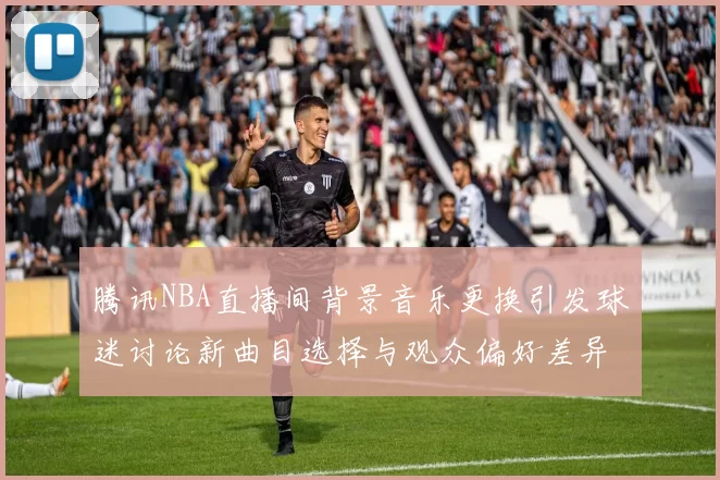腾讯NBA直播间背景音乐更换引发球迷讨论新曲目选择与观众偏好差异