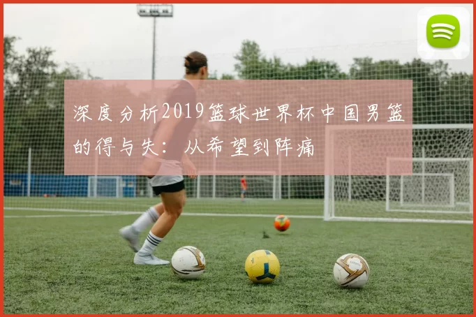 深度分析2019篮球世界杯中国男篮的得与失:从希望到阵痛
