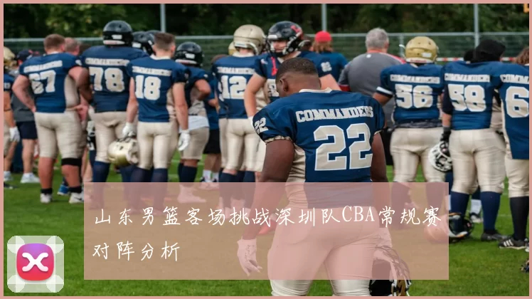 山东男篮客场挑战深圳队CBA常规赛对阵分析