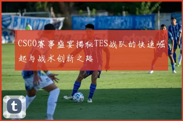 CSGO赛事盛宴揭秘TES战队的快速崛起与战术创新之路
