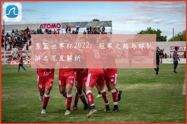 男篮世界杯2022:冠军之路与球队排名深度解析