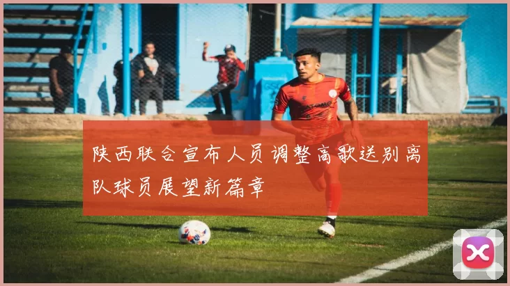 陕西联合宣布人员调整高歌送别离队球员展望新篇章