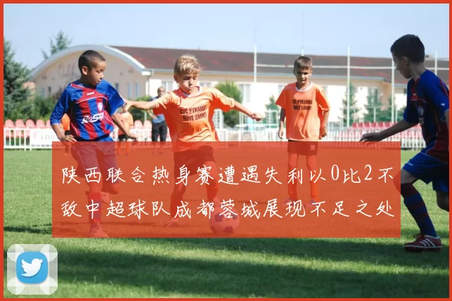 陕西联合热身赛遭遇失利以0比2不敌中超球队成都蓉城展现不足之处
