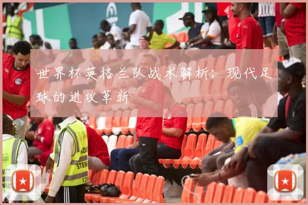 世界杯英格兰队战术解析:现代足球的进攻革新