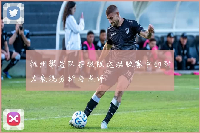 杭州攀岩队在极限运动联赛中的耐力表现分析与点评