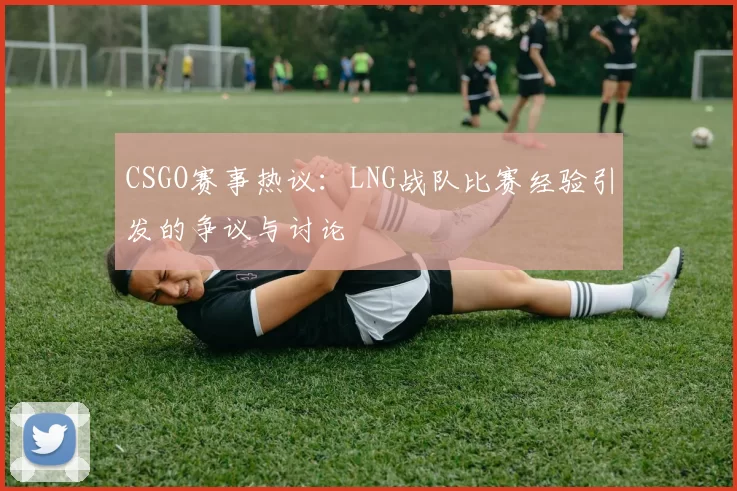 CSGO赛事热议：LNG战队比赛经验引发的争议与讨论