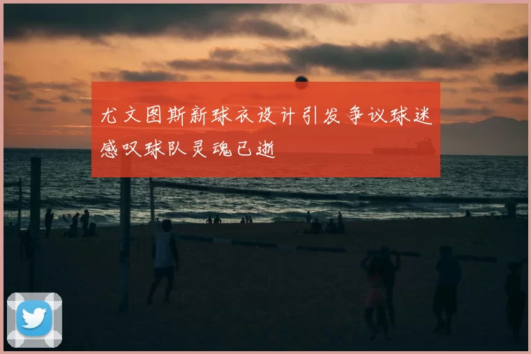 尤文图斯新球衣设计引发争议球迷感叹球队灵魂已逝