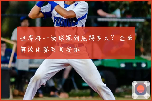 世界杯一场球赛到底踢多久?全面解读比赛时间安排