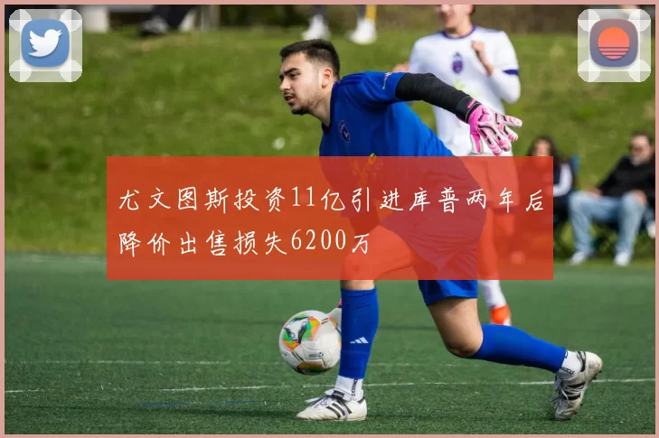 尤文图斯投资11亿引进库普两年后降价出售损失6200万