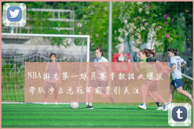NBA排名第一球员赛季数据大爆发 带队冲击总冠军前景引关注