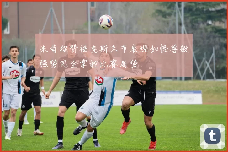 米奇称赞福克斯末节表现如怪兽般强势完全掌控比赛局势
