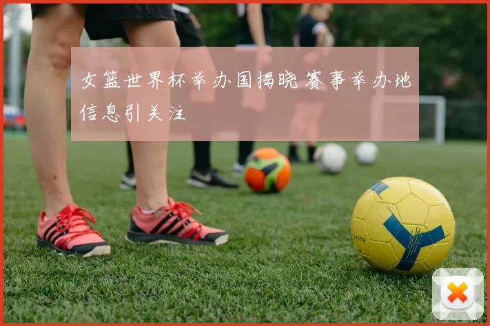 女篮世界杯举办国揭晓 赛事举办地信息引关注