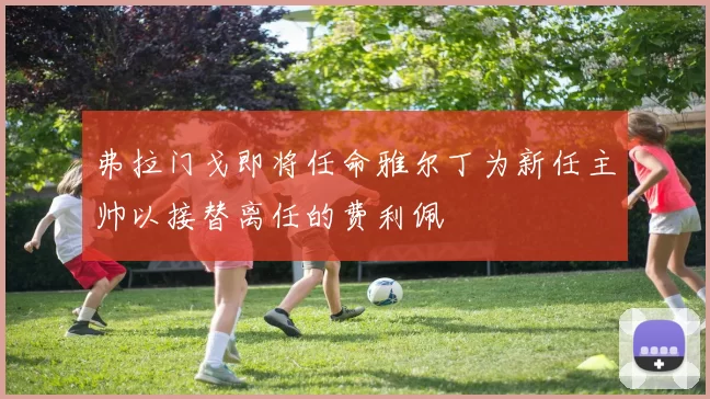 弗拉门戈即将任命雅尔丁为新任主帅以接替离任的费利佩