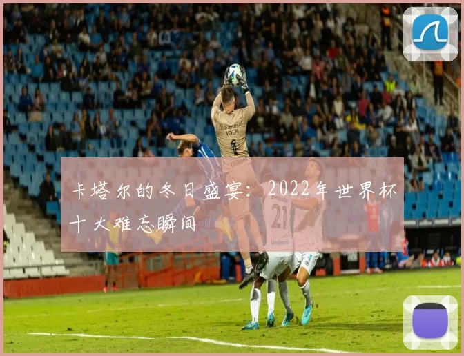 卡塔尔的冬日盛宴:2022年世界杯十大难忘瞬间