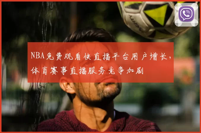 NBA免费观看快直播平台用户增长,体育赛事直播服务竞争加剧