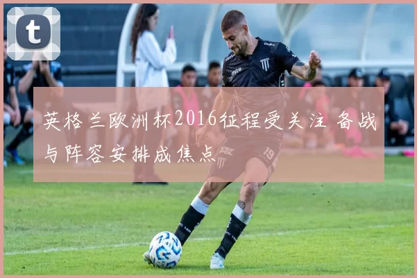 英格兰欧洲杯2016征程受关注 备战与阵容安排成焦点