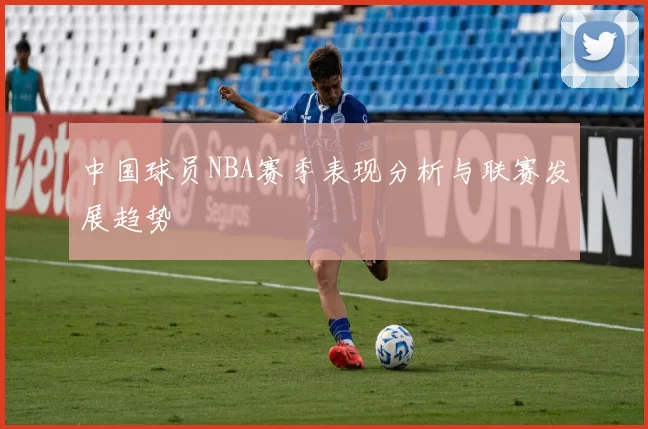 中国球员NBA赛季表现分析与联赛发展趋势