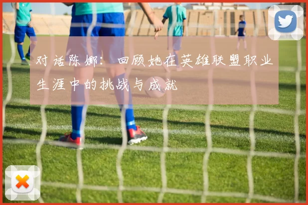 对话陈娜：回顾她在英雄联盟职业生涯中的挑战与成就