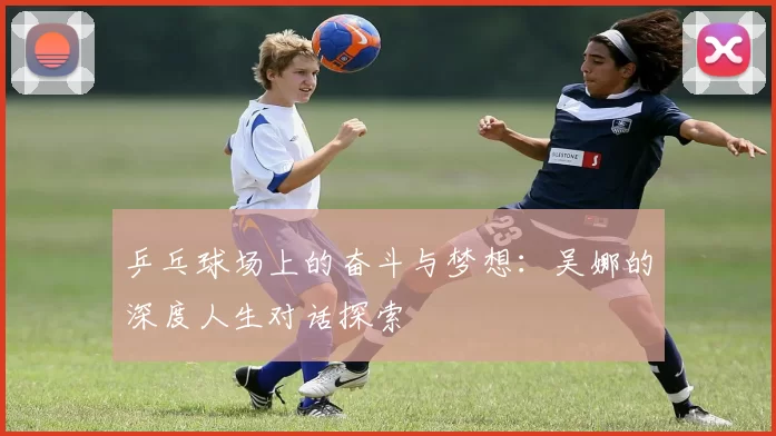 乒乓球场上的奋斗与梦想:吴娜的深度人生对话探索
