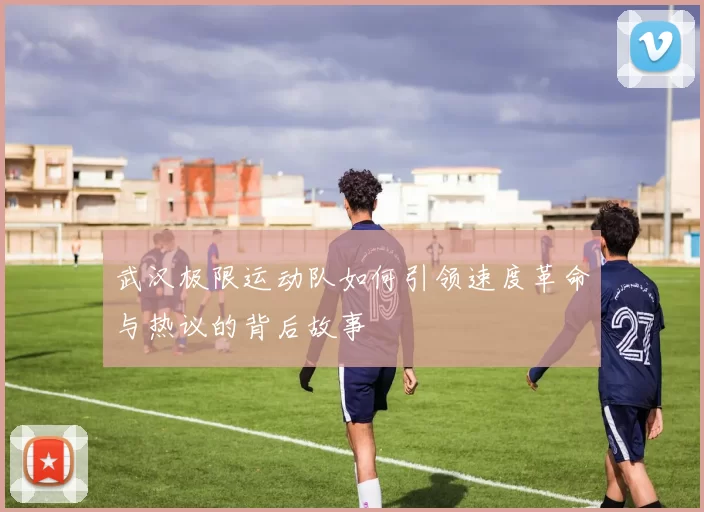 武汉极限运动队如何引领速度革命与热议的背后故事