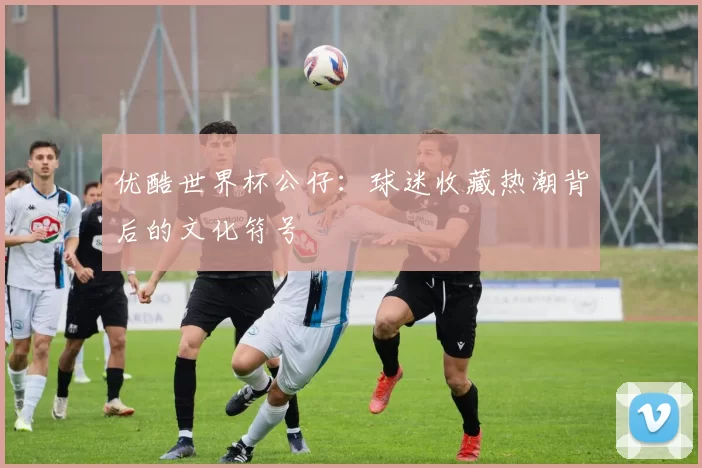 优酷世界杯公仔：球迷收藏热潮背后的文化符号