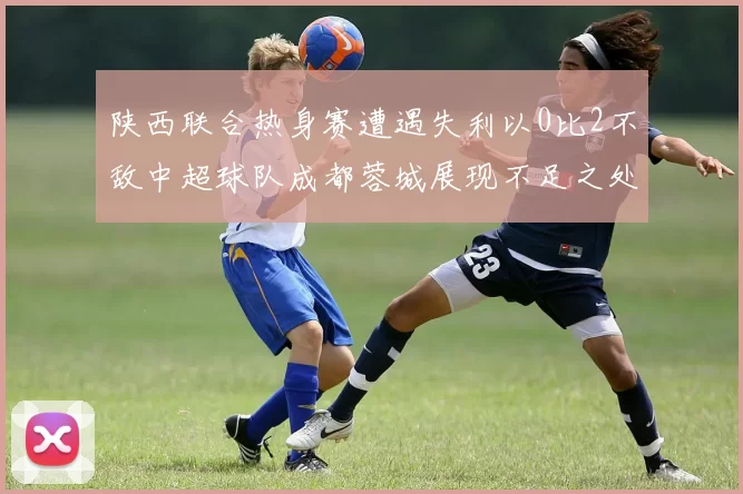 陕西联合热身赛遭遇失利以0比2不敌中超球队成都蓉城展现不足之处