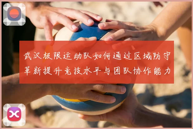 武汉极限运动队如何通过区域防守革新提升竞技水平与团队协作能力