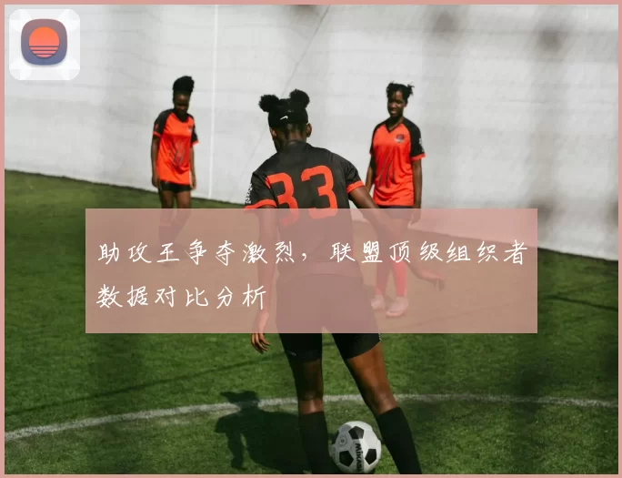 助攻王争夺激烈，联盟顶级组织者数据对比分析