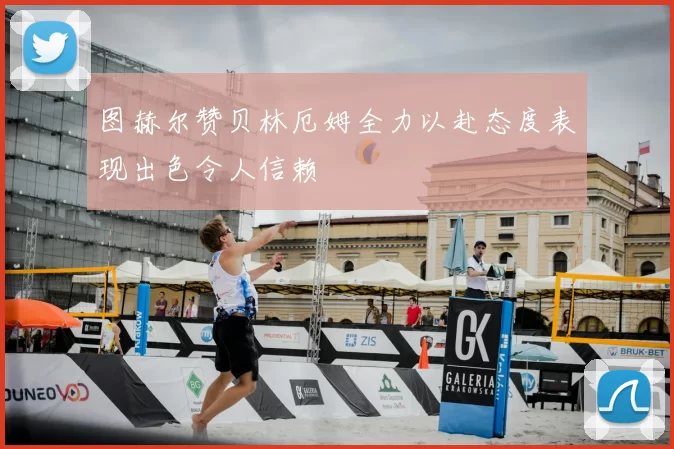 图赫尔赞贝林厄姆全力以赴态度表现出色令人信赖