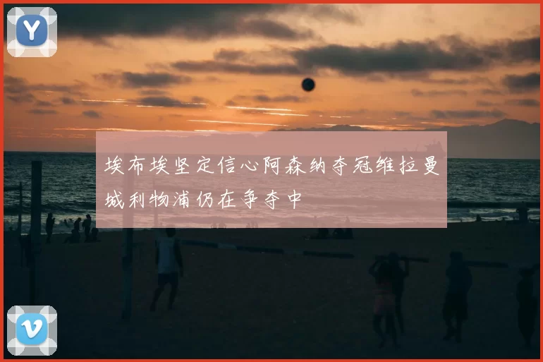 埃布埃坚定信心阿森纳夺冠维拉曼城利物浦仍在争夺中