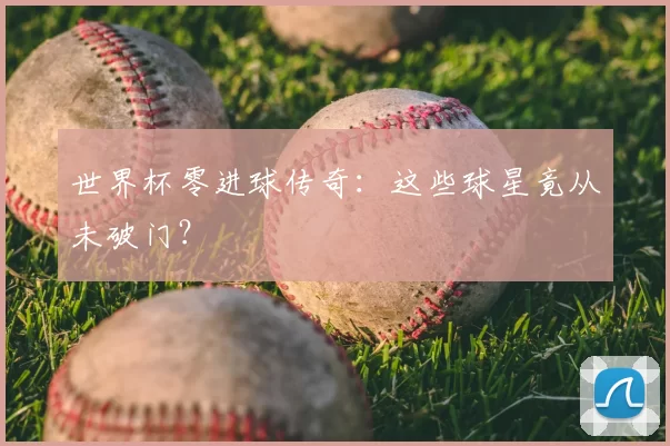 世界杯零进球传奇:这些球星竟从未破门?