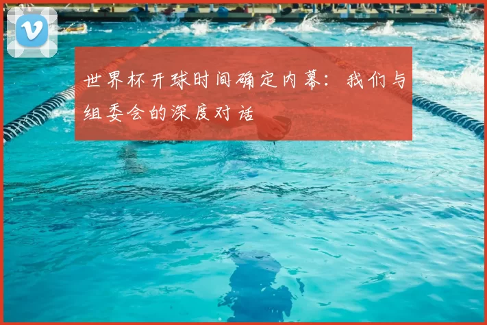 世界杯开球时间确定内幕:我们与组委会的深度对话