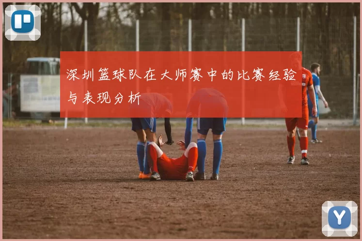 深圳篮球队在大师赛中的比赛经验与表现分析