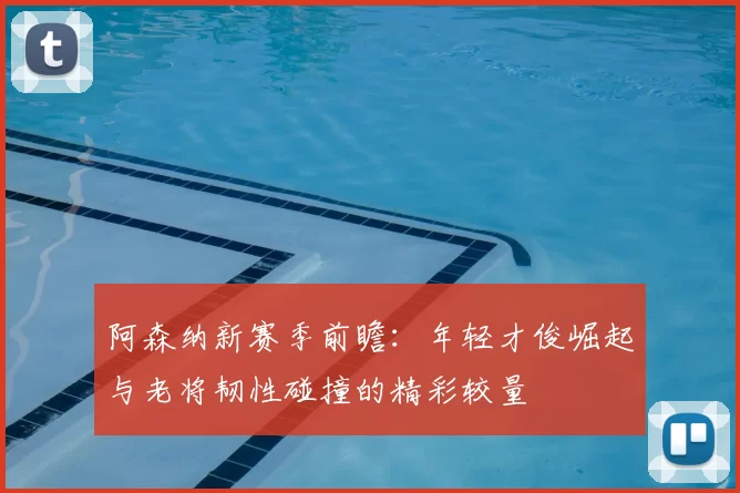 阿森纳新赛季前瞻：年轻才俊崛起与老将韧性碰撞的精彩较量