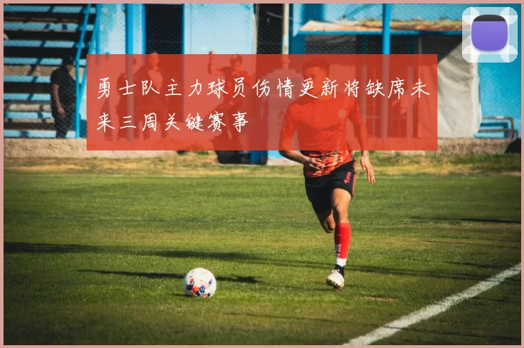 勇士队主力球员伤情更新将缺席未来三周关键赛事