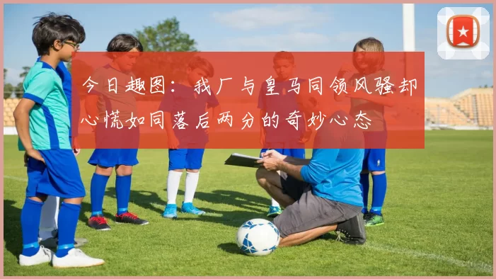 今日趣图：我厂与皇马同领风骚却心慌如同落后两分的奇妙心态
