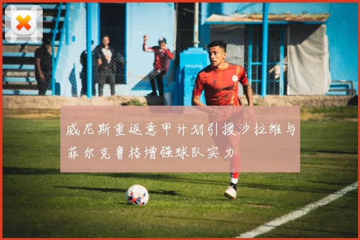 威尼斯重返意甲计划引援沙拉维与菲尔克鲁格增强球队实力