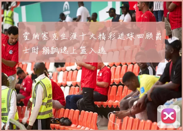 霍纳塞克生涯十大精彩进球回顾爵士时期飘逸上篮入选