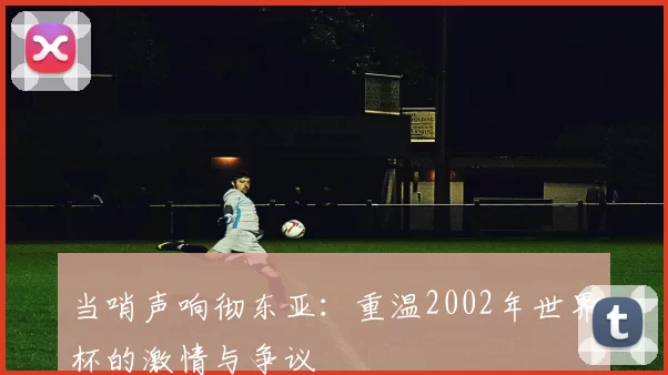 当哨声响彻东亚:重温2002年世界杯的激情与争议
