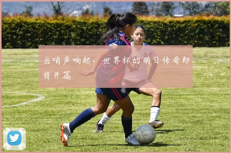 当哨声响起,世界杯的明日传奇即将开篇
