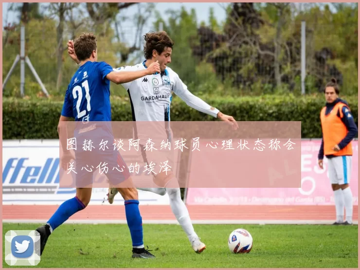 图赫尔谈阿森纳球员心理状态称会关心伤心的埃泽