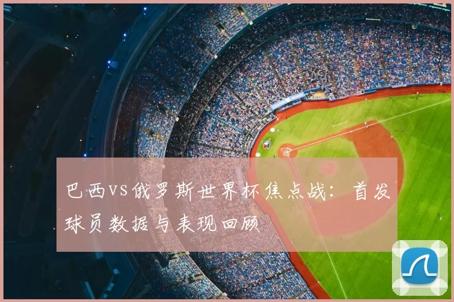巴西vs俄罗斯世界杯焦点战：首发球员数据与表现回顾