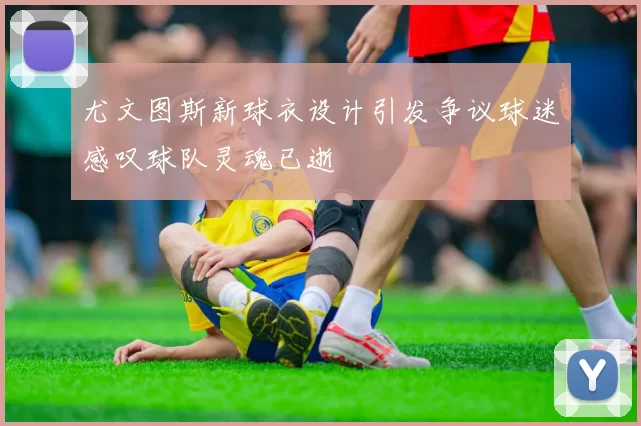 尤文图斯新球衣设计引发争议球迷感叹球队灵魂已逝