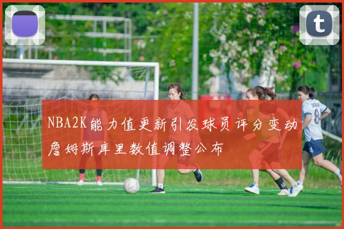 NBA2K能力值更新引发球员评分变动詹姆斯库里数值调整公布