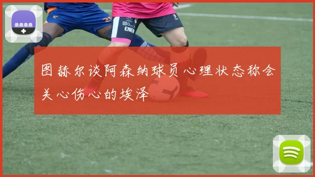 图赫尔谈阿森纳球员心理状态称会关心伤心的埃泽
