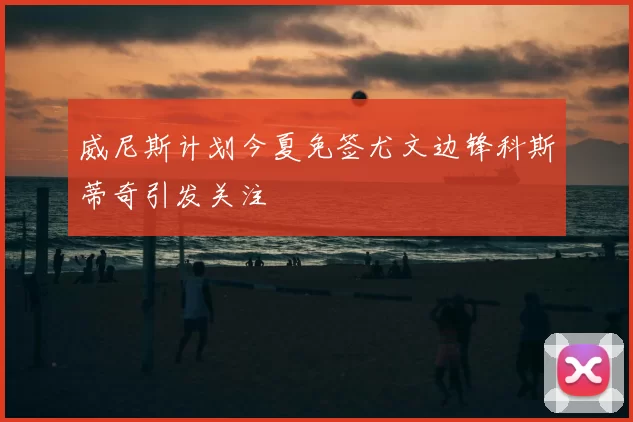 威尼斯计划今夏免签尤文边锋科斯蒂奇引发关注